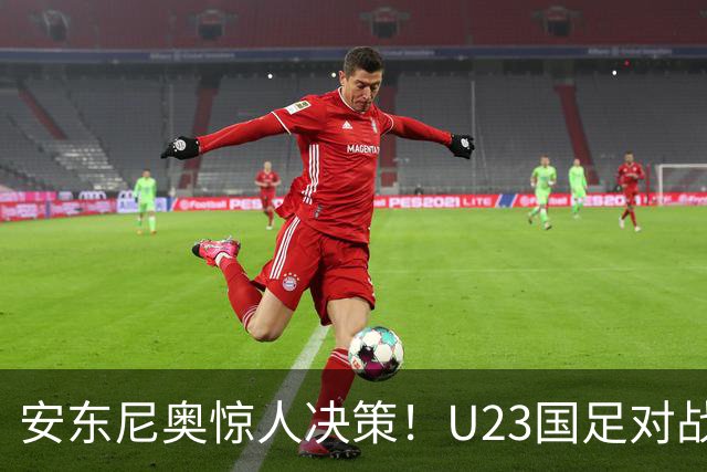 安东尼奥惊人决策！U23国足对战泰国让依木兰首发，表现超出预期